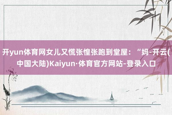 开yun体育网女儿又慌张惶张跑到堂屋：“妈-开云(中国大陆)Kaiyun·体育官方网站-登录入口
