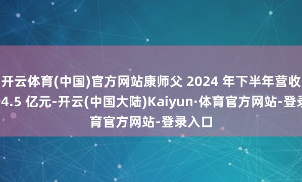 开云体育(中国)官方网站康师父 2024 年下半年营收为 394.5 亿元-开云(中国大陆)Kaiyun·体育官方网站-登录入口