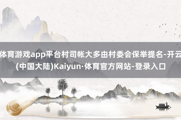 体育游戏app平台村司帐大多由村委会保举提名-开云(中国大陆)Kaiyun·体育官方网站-登录入口