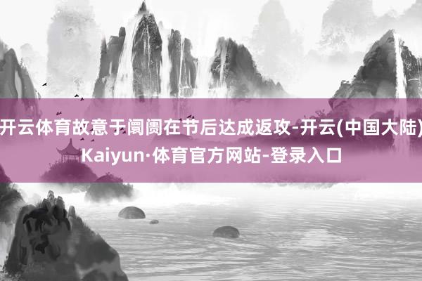 开云体育故意于阛阓在节后达成返攻-开云(中国大陆)Kaiyun·体育官方网站-登录入口