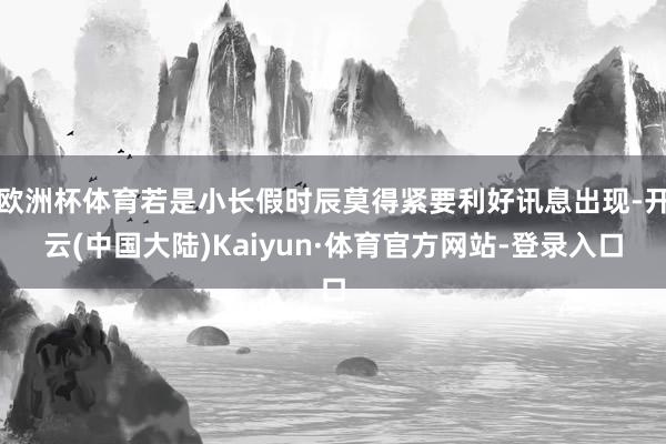 欧洲杯体育若是小长假时辰莫得紧要利好讯息出现-开云(中国大陆)Kaiyun·体育官方网站-登录入口