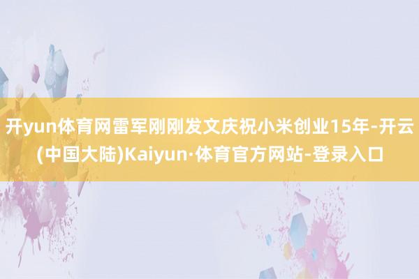 开yun体育网雷军刚刚发文庆祝小米创业15年-开云(中国大陆)Kaiyun·体育官方网站-登录入口