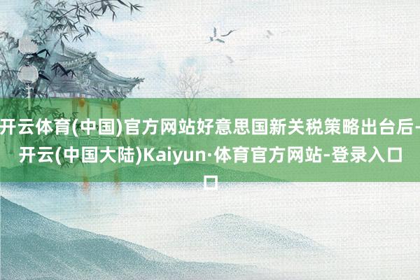 开云体育(中国)官方网站好意思国新关税策略出台后-开云(中国大陆)Kaiyun·体育官方网站-登录入口