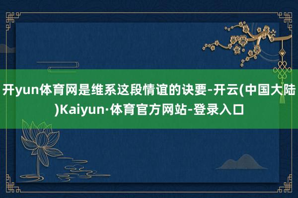 开yun体育网是维系这段情谊的诀要-开云(中国大陆)Kaiyun·体育官方网站-登录入口