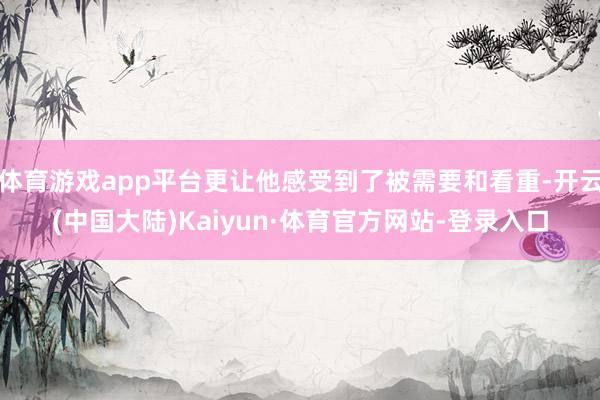 体育游戏app平台更让他感受到了被需要和看重-开云(中国大陆)Kaiyun·体育官方网站-登录入口