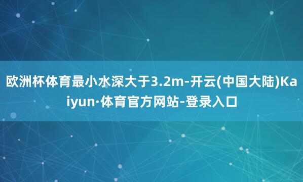 欧洲杯体育最小水深大于3.2m-开云(中国大陆)Kaiyun·体育官方网站-登录入口
