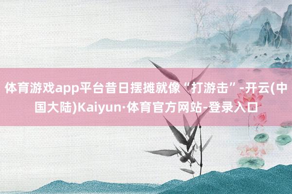 体育游戏app平台昔日摆摊就像“打游击”-开云(中国大陆)Kaiyun·体育官方网站-登录入口