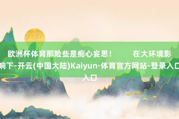 欧洲杯体育那险些是痴心妄思！        在大环境影响下-开云(中国大陆)Kaiyun·体育官方网站-登录入口