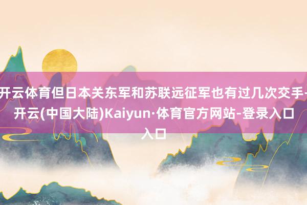 开云体育但日本关东军和苏联远征军也有过几次交手-开云(中国大陆)Kaiyun·体育官方网站-登录入口