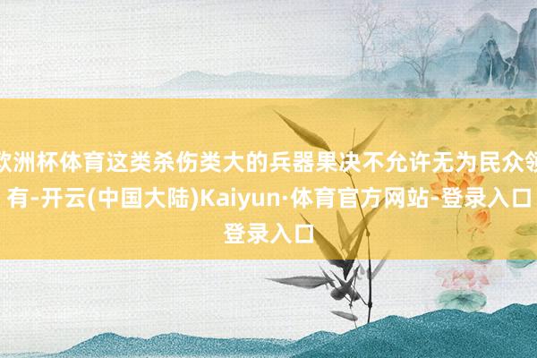 欧洲杯体育这类杀伤类大的兵器果决不允许无为民众领有-开云(中国大陆)Kaiyun·体育官方网站-登录入口