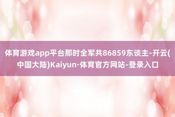 体育游戏app平台那时全军共86859东谈主-开云(中国大陆)Kaiyun·体育官方网站-登录入口