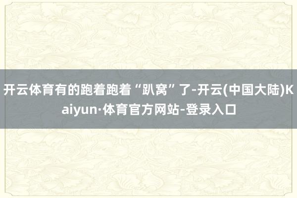 开云体育有的跑着跑着“趴窝”了-开云(中国大陆)Kaiyun·体育官方网站-登录入口