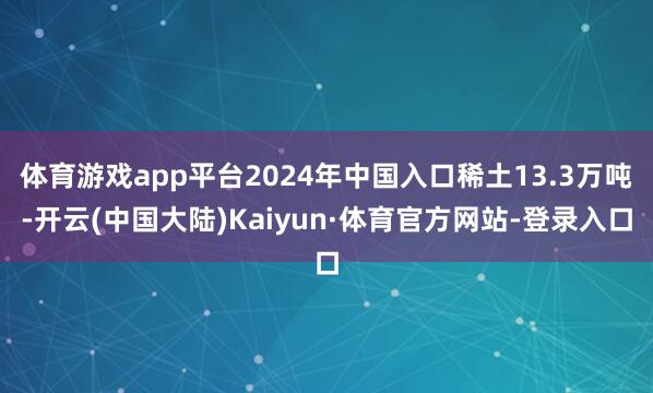 体育游戏app平台2024年中国入口稀土13.3万吨-开云(中国大陆)Kaiyun·体育官方网站-登录入口