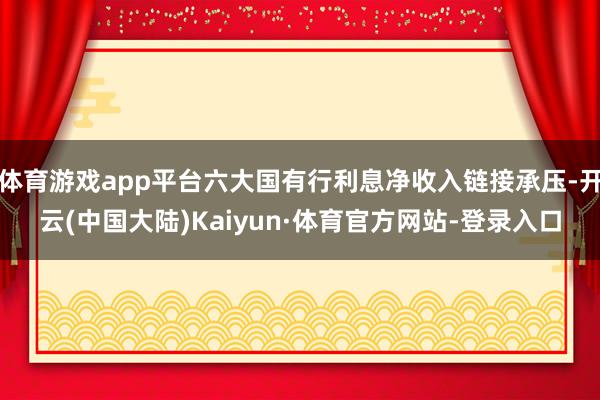 体育游戏app平台六大国有行利息净收入链接承压-开云(中国大陆)Kaiyun·体育官方网站-登录入口