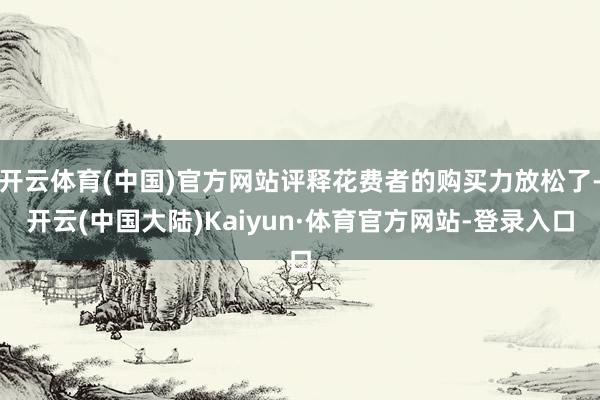 开云体育(中国)官方网站评释花费者的购买力放松了-开云(中国大陆)Kaiyun·体育官方网站-登录入口