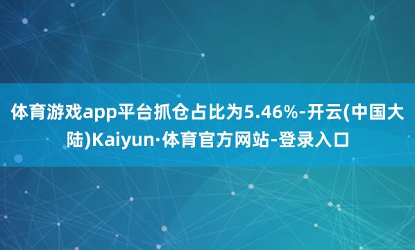 体育游戏app平台抓仓占比为5.46%-开云(中国大陆)Kaiyun·体育官方网站-登录入口