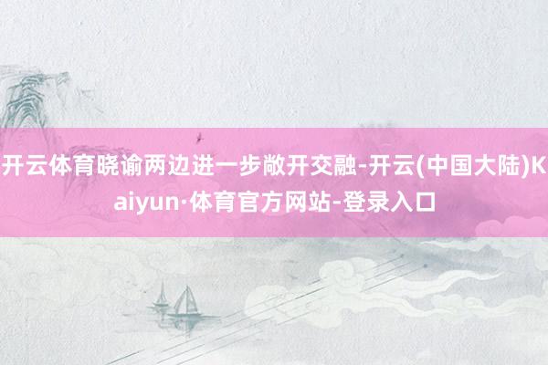 开云体育晓谕两边进一步敞开交融-开云(中国大陆)Kaiyun·体育官方网站-登录入口