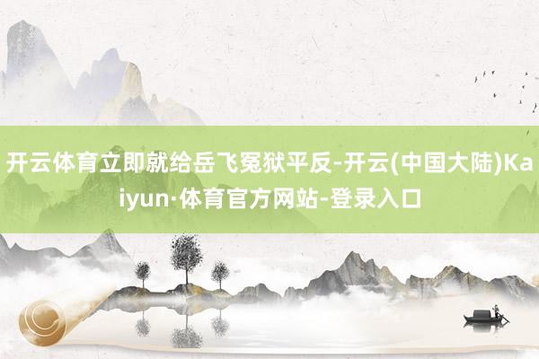 开云体育立即就给岳飞冤狱平反-开云(中国大陆)Kaiyun·体育官方网站-登录入口