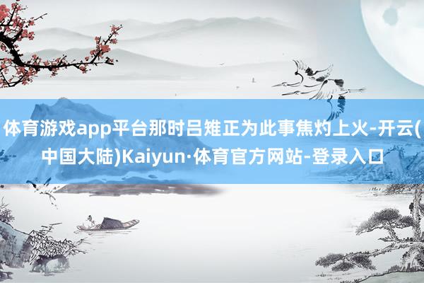 体育游戏app平台那时吕雉正为此事焦灼上火-开云(中国大陆)Kaiyun·体育官方网站-登录入口