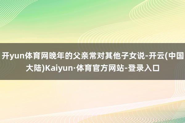 开yun体育网晚年的父亲常对其他子女说-开云(中国大陆)Kaiyun·体育官方网站-登录入口