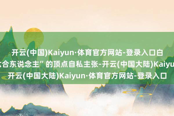 开云(中国)Kaiyun·体育官方网站-登录入口白色知道曹操“宁教我负六合东说念主”的顶点自私主张-开云(中国大陆)Kaiyun·体育官方网站-登录入口