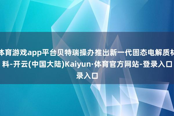 体育游戏app平台贝特瑞操办推出新一代固态电解质材料-开云(中国大陆)Kaiyun·体育官方网站-登录入口