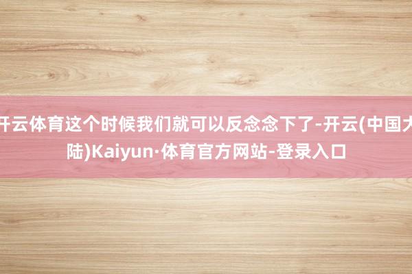 开云体育这个时候我们就可以反念念下了-开云(中国大陆)Kaiyun·体育官方网站-登录入口