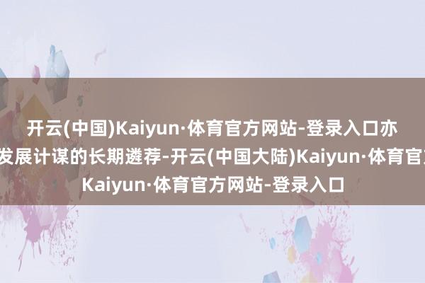 开云(中国)Kaiyun·体育官方网站-登录入口亦然企业基于自己发展计谋的长期遴荐-开云(中国大陆)Kaiyun·体育官方网站-登录入口