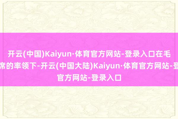开云(中国)Kaiyun·体育官方网站-登录入口在毛泽东主席的率领下-开云(中国大陆)Kaiyun·体育官方网站-登录入口