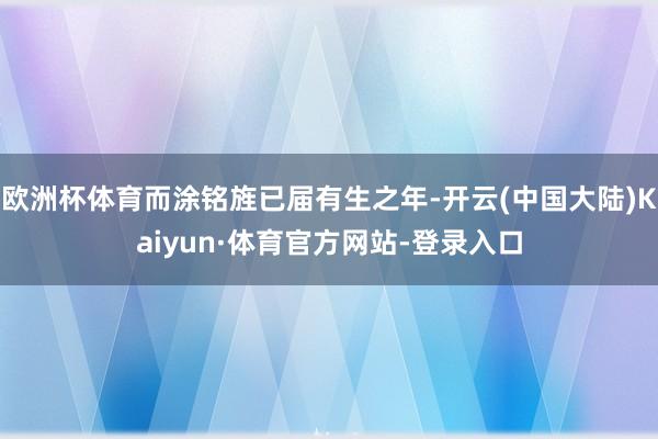 欧洲杯体育而涂铭旌已届有生之年-开云(中国大陆)Kaiyun·体育官方网站-登录入口