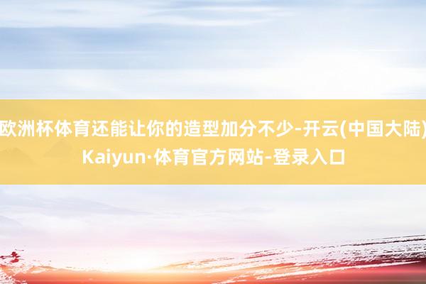 欧洲杯体育还能让你的造型加分不少-开云(中国大陆)Kaiyun·体育官方网站-登录入口