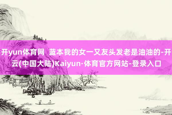 开yun体育网  蓝本我的女一又友头发老是油油的-开云(中国大陆)Kaiyun·体育官方网站-登录入口