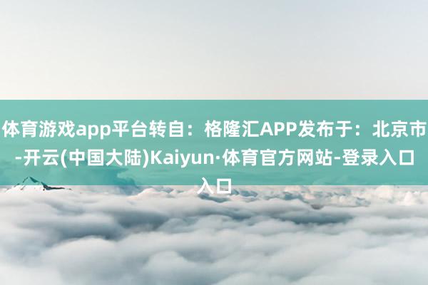 体育游戏app平台转自：格隆汇APP发布于：北京市-开云(中国大陆)Kaiyun·体育官方网站-登录入口