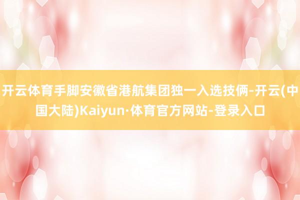 开云体育手脚安徽省港航集团独一入选技俩-开云(中国大陆)Kaiyun·体育官方网站-登录入口