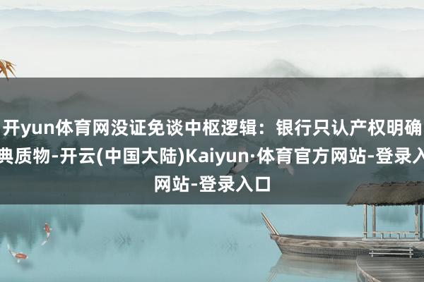 开yun体育网没证免谈中枢逻辑：银行只认产权明确的典质物-开云(中国大陆)Kaiyun·体育官方网站-登录入口