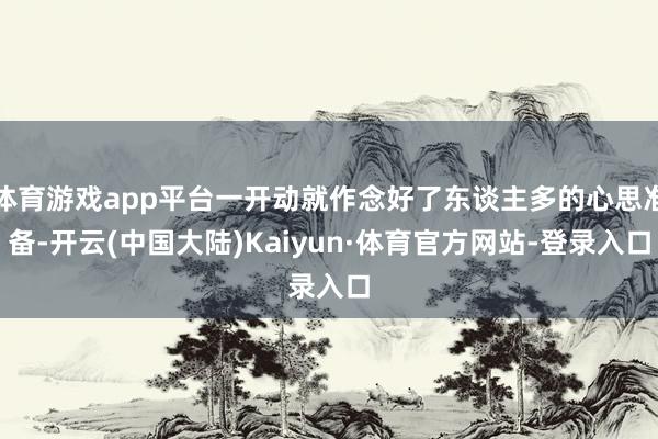 体育游戏app平台一开动就作念好了东谈主多的心思准备-开云(中国大陆)Kaiyun·体育官方网站-登录入口
