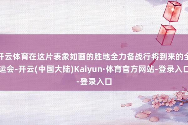 开云体育在这片表象如画的胜地全力备战行将到来的全运会-开云(中国大陆)Kaiyun·体育官方网站-登录入口