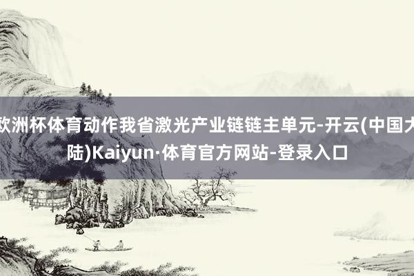 欧洲杯体育动作我省激光产业链链主单元-开云(中国大陆)Kaiyun·体育官方网站-登录入口