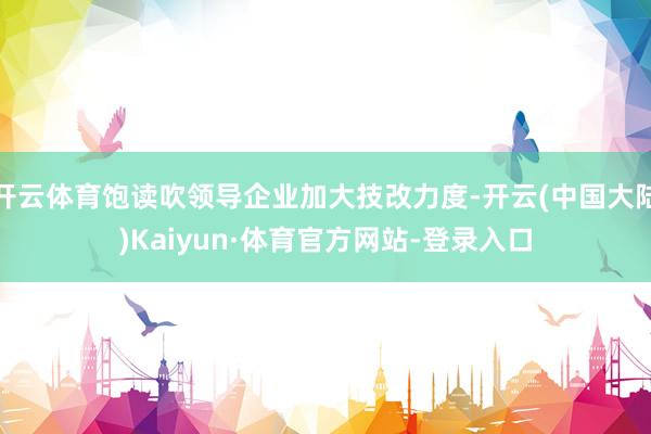 开云体育饱读吹领导企业加大技改力度-开云(中国大陆)Kaiyun·体育官方网站-登录入口