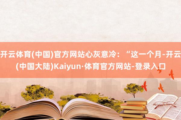 开云体育(中国)官方网站心灰意冷：“这一个月-开云(中国大陆)Kaiyun·体育官方网站-登录入口