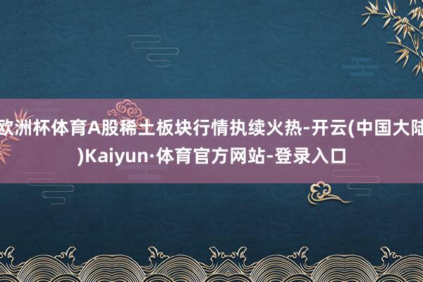 欧洲杯体育A股稀土板块行情执续火热-开云(中国大陆)Kaiyun·体育官方网站-登录入口