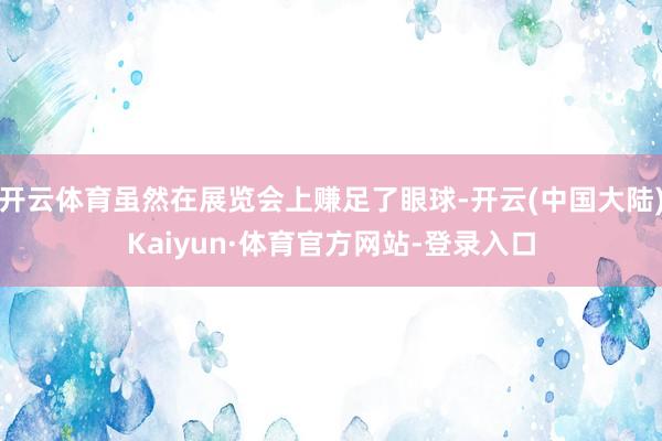 开云体育虽然在展览会上赚足了眼球-开云(中国大陆)Kaiyun·体育官方网站-登录入口