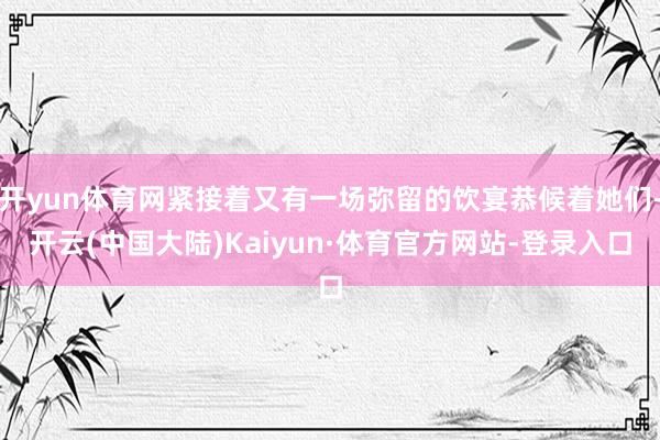 开yun体育网紧接着又有一场弥留的饮宴恭候着她们-开云(中国大陆)Kaiyun·体育官方网站-登录入口
