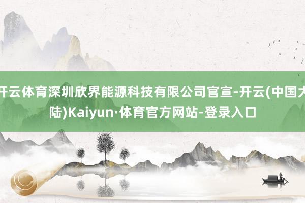 开云体育深圳欣界能源科技有限公司官宣-开云(中国大陆)Kaiyun·体育官方网站-登录入口