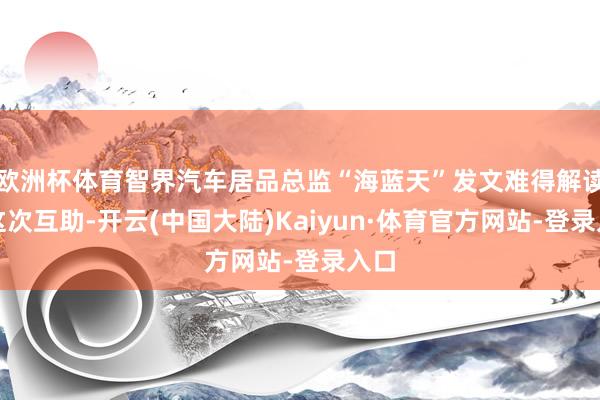 欧洲杯体育智界汽车居品总监“海蓝天”发文难得解读了这次互助-开云(中国大陆)Kaiyun·体育官方网站-登录入口