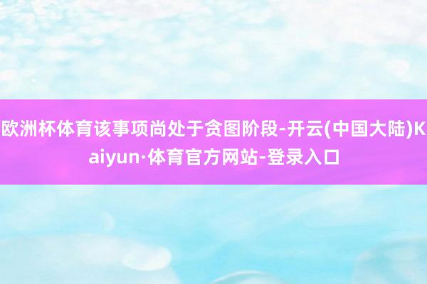 欧洲杯体育该事项尚处于贪图阶段-开云(中国大陆)Kaiyun·体育官方网站-登录入口