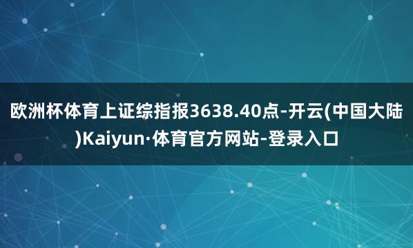 欧洲杯体育上证综指报3638.40点-开云(中国大陆)Kaiyun·体育官方网站-登录入口