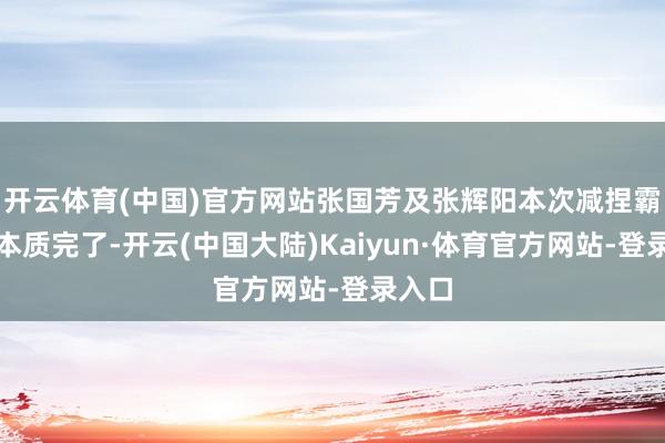 开云体育(中国)官方网站张国芳及张辉阳本次减捏霸术已本质完了-开云(中国大陆)Kaiyun·体育官方网站-登录入口