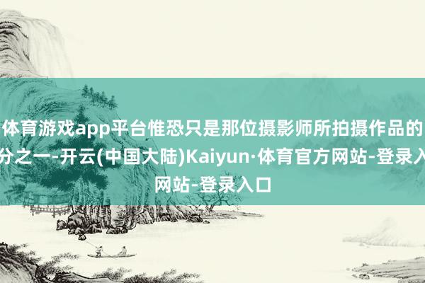 体育游戏app平台惟恐只是那位摄影师所拍摄作品的五分之一-开云(中国大陆)Kaiyun·体育官方网站-登录入口