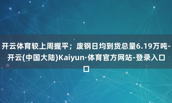 开云体育较上周握平；废钢日均到货总量6.19万吨-开云(中国大陆)Kaiyun·体育官方网站-登录入口